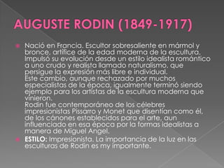 AUGUSTE RODIN (1849-1917)Nació en Francia. Escultor sobresaliente en mármol y bronce, artífice de la edad moderna de la escultura. Impulsó su evolución desde un estilo idealista romántico a uno crudo y realista llamado naturalismo, que persigue la expresión más libre e individual. Este cambio, aunque rechazado por muchos especialistas de la época, igualmente terminó siendo ejemplo para los artistas de la escultura moderna que vinieron.Rodin fue contemporáneo de los célebres impresionistas Pissarro y Monet que disentían como él, de los cánones establecidos para el arte, aun influenciado en esa época por la formas idealistas a manera de Miguel Angel. ESTILO: Impresionista. La importancia de la luz en las esculturas de Rodin es my importante.