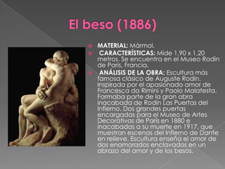 El beso (1886)MATERIAL: Mármol. CARACTERÍSTICAS: Mide 1,90 x 1,20 metros. Se encuentra en el Museo Rodin de Paris, Francia. ANÁLISIS DE LA OBRA: Escultura más famosa clásico de Auguste Rodin. Inspirada por el apasionado amor de Francesca da Rimini y Paolo Malatesta. Formaba parte de la gran obra inacabada de Rodin Las Puertas del Infierno. Dos grandes puertas encargadas para el Museo de Artes Decorativas de París en 1880 e inacabadas a su muerte en 1917, que muestran escenas del Infierno de Dante en relieve. Escultura enseña el amor de dos enamorados enclavados en un abrazo del amor y de los besos.