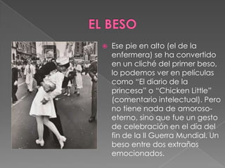 EL BESOEse pie en alto (el de la enfermera) se ha convertido en un cliché del primer beso, lo podemos ver en películas como “El diario de la princesa” o “Chicken Little” (comentario intelectual). Pero no tiene nada de amoroso-eterno, sino que fue un gesto de celebración en el día del fin de la II Guerra Mundial. Un beso entre dos extraños emocionados.