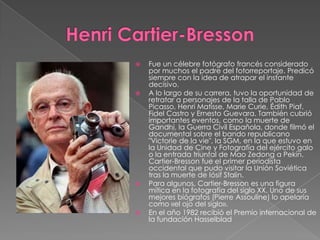 Henri Cartier-BressonFue un célebre fotógrafo francés considerado por muchos el padre del fotorreportaje. Predicó siempre con la idea de atrapar el instante decisivo.A lo largo de su carrera, tuvo la oportunidad de retratar a personajes de la talla de Pablo Picasso, Henri Matisse, Marie Curie, ÉdithPiaf, Fidel Castro y Ernesto Guevara. También cubrió importantes eventos, como la muerte de Gandhi, la Guerra Civil Española, donde filmó el documental sobre el bando republicano "Victorie de la vie", la SGM, en la que estuvo en la Unidad de Cine y Fotografía del ejército galo o la entrada triunfal de Mao Zedong a Pekín. Cartier-Bresson fue el primer periodista occidental que pudo visitar la Unión Soviética tras la muerte de Iósif Stalin.Para algunos, Cartier-Bresson es una figura mítica en la fotografía del siglo XX. Uno de sus mejores biógrafos (Pierre Assouline) lo apelaría como «el ojo del siglo».En el año 1982 recibió el Premio internacional de la fundación Hasselblad
