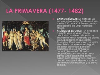 LA PRIMAVERA (1477- 1482)CARACTERÍSTICAS: Se trata de un temple sobre tabla. Sus dimensiones son de 750 cm x 425. Se encuentra en la galería de Uffizi, Florencia (Italia).	ANÁLISIS DE LA OBRA:   En esta obra a simple vista se ve un fondo arbolado, donde en el centro se encuentra Venus rodeada de dioses los cuales parecen que están flotando y Cupido encima de todos ellos. Este cuadro es una alegoría del amor platónico. Botticelli desarrolló en esta pintura su conocimiento de la filosofía neoplatónica en la cual el amor carnal surge de la tierra como pasión pero desaparece, mientras que el amor verdadero nace de la contemplación espiritual y se eleva al cielo.