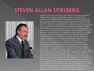 STEVEN ALLAN SPIELBERG Spielberg nació en Cincinnati, Ohio. Pasó su infancia en HaddonHeights, Nueva Jersey y Scottsdale, Arizona. A lo largo de su adolescencia, Spielberg se hizo aficionado rodando películas de 8mm con sus amigos, el primer corto que hizo fue en el restaurante PinnaclePeak Patio en Scottsdale. En 1958, se convirtió en un Boy Scout, y cumplió un requisito para la insignia de mérito de fotografías, por lo que filmó un corto de 9 Minutos de 8mm llamada 'El Duelo Final'. Así fue como empezó todo. A los 13 años, Spielberg ganó un premio por una película de guerra de 40 minutos llamada 'Escape toNowhere' que se basó en una batalla en el este de África.También hizo varias películas de la Segunda Guerra Mundial inspirado en historias de guerra contadas por su padre. Después de que sus padres se divorciaran, se trasladó a Saratoga, California con su padre. Sus tres hermanas y su madre permanecieron en Arizona.Siendo niño, a Spielberg le fue difícil aceptar la religión de su familia(judíos ortodoxos) Spielberg dijo que sufrió actos racistas antisemitas en sus primeros años; más tarde dijo: "En la escuela secundaria, me golpearon y me rompieron la nariz. Fue horrible..."Después de mudarse a California, presentó una solicitud para asistir a la escuela de cine University of Southern California Escuela de Teatro, Cine y Televisión en tres ocasiones, pero no tuvo éxito. Él era un estudiante, posteriormente, de la California StateUniversity, Long Beach. Mientras asistía a la Estatal de Long Beach en la década de 1960, Spielberg se convirtió en miembro de la fraternidad Theta Chi. Su verdadera carrera comenzó cuando ingresó en Universal Studios como pasante no remunerado, siete días a la semana y fue invitado al departamento de edición. Después de ello, Spielberg se hizo famoso, la USC le otorgó un doctorado Honoris Causa en 1994, y en 1996 se convirtió en miembro del consejo de la Universidad.