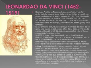 LEONARDAO DA VINCI (1452-1519)Nació en Anchiano, Toscana, Italia. Arquitecto, inventor, y pintor del alto renacimiento italiano. A los 5 años se mudó con el padre al pueblo de Vinci y luego a los 15 a Florencia donde ingresó al estudio de un gran artista escultor de la época: Andrea del Verrocchio, maestro del cual recibió la influencia más importante. Allí trabajó junto a Botticelli, el Perugino y otros famosos.En sus primeras pinturas, Leonardo ya mostraba las dotes de un genio y se puso a la cabeza de otros de su época, innovando con su estilo subliminal. Dibujaba la perspectiva y los entornos como nadie lo hiciera antes.En 1503, un mercader florentino llamado Francesco del Giocondo, encargó a Leonardo el retrato de su tercera esposa de 24 años de edad: Lisa di NoldoGherardini. Esta obra hoy la conocemos como "La Gioconda" o "Mona Lisa" y es la obra pictórica más conocida de todos los tiempos.ESTILO: El estilo de Da Vinci es renacentista. Como pintor se preocupa, especialmente, de la anatomía y de la caracterización  fisonómica, en relación con los estados de animo, como una consecuencia de la conexión de las figuras entre si y el espacio que las rodea, Desde el punto de vista técnico, explora las mas diversas posibilidades, en particular el óleo, y recurre al sfumato (con tonos vagos y difuminados) para ofrecer una sensación atmosférica, que produce una visión misteriosa y mutable.