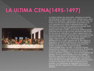 LA ULTIMA CENA(1495-1497)A ambos lados de Jesucristo, aislados en forma de triángulo y destacados con colores rojo y azul, están los apóstoles, agrupados de tres en tres. La mesa con los trece personajes se enmarca en una arquitectura clásica representada con exactitud a través de la perspectiva lineal. Esta construcción en perspectiva es lo más destacado del cuadro. La escena parece estar bañada por la luz de las tres ventanas del fondo, en las que se vislumbra un cielo crepuscular .La escena parece estar bañada por la luz de las tres ventanas del fondo, en las que se vislumbra un cielo crepuscular. Los 12 Apóstoles están distribuidos en cuatro grupos de 3. Ello sigue un esquema de tríadas platónicas, de izquierda a derecha, en la segunda tríada se encuentra Judas, cuya traición rompe la triade, colocándole fuera de ella. La tercera tríada desarrolla la teoría del amor platónico. El amor es el deseo de la belleza, la esencia de Dios es amor y el alma va hacia su amor embriagada de belleza. En la cuarta tríada trata del diálogo filosófico que lleva a la verdad de Cristo. En la obra los discípulos y Jesús aparecen sentados y atrás de ellos se puede apreciar un paisaje como si fuera un bosque o incluso como si fuera el paraíso. Los apóstoles se agrupan en cuatro grupos de tres, dejando a Cristo relativamente aislado.