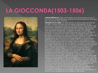 LA GIOCCONDA(1503-1506)CARACTERÍSTICAS: Óleo sobre tabla. Sus dimensiones son de 77 cm x 53 cm. Actualmente su ubicación se encuentra en el Museo del  Louvre de Paris, Francia.ANÁLISIS DE LA OBRA: En este retrato, la dama está sentada en un sillón, y posa sus brazos en los apoyos del asiento. En sus manos y sus ojos puede verse un claro ejemplo característico del esfumado, y también puede destacarse el juego que hace con la luz y la sombra para dar sensación de volumen, detalle del lado izquierdo del paisaje. La galería se abre a un paisaje inspirado en las vistas que Leonardo pudo alcanzar a divisar en los Alpes, cuando hizo su viaje a Milán. El paisaje posee una atmósfera húmeda y acuosa que parece rodear a la modelo. Se ha intentado localizar el aparente recodo del Arno o una porción del Lago de Como, sin haber llegado a conclusiones definitivas. Muchas veces se ha tratado de compaginar uno y otro lado del paisaje tras la modelo, pero la discordancia entre ambos lados no permite que se diseñe un modelo continuado de la imagen. Debe tenerse en cuenta que el lado izquierdo parece estar más alto que el derecho, entrando en contraste con la física, puesto que el agua no puede encontrarse estática a desnivel en el terreno. Por otro lado, en medio del paisaje aparece un puente, elemento de civilización, que podría estar señalando la importancia de la ingeniería y la arquitectura. La modelo carece de cejas y pestañas, posiblemente por una restauración demasiado agresiva en siglos pasados. El personaje dirige la mirada ligeramente a la izquierda y muestra una sonrisa considerada enigmática. Sobre la cabeza lleva un velo, signo de castidad y atributo frecuente en los retratos de esposas. El brazo izquierdo descansa sobre una butaca. La mano derecha se posa encima de este brazo. Esta postura transmite la impresión de serenidad y de que el personaje retratado domina sus sentimientos .La técnica de Leonardo da Vinci se aprecia con más facilidad gracias a la "inmersión" de la modelo en la atmósfera y el paisaje que la rodean, potenciada además por el avance en la "perspectiva atmosférica" del fondo.