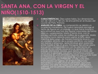 SANTA ANA, CON LA VIRGEN Y EL NIÑO(1510-1513)CARACTERÍSTICAS: Óleo sobre tabla. Sus dimensiones son de 168 cm x 130 cm, Se encuentra en el Museo del Louvre de Paris, Francia. ANÁLISIS DE LA OBRA: La composición se delata un incipiente manierismo. De nuevo Leonardo escoge el tema de figuras en un paisaje. Lo que hace inusual a esta pintura es que hay dos figuras colocadas de forma oblicua, superpuestas: María y Santa Ana, con la primera sentada sobre las rodillas de la segunda. María se inclina hacia delante para sujetar al Niño Jesús mientras este juega, de manera bastante brusca, con un cordero, símbolo de su propio sacrificio. Los rostros son dulces y amorosos, apreciándose gran parecido entre madre e hija. El grupo triangular del primer plano encuentra correspondencia con los elementos en prisma de las colinas. La escena se desarrolla en un paisaje atemporal, rocoso, que delata el interés del autor por la geología. Los picos montañosos parecen evaporarse en una atmósfera azulada que inunda toda la composición. La luz proviene de una fuente indeterminada. LasHYPERLINK  \l "cite_note-MM-0"pinceladas son ligeras, en el típico esfumado leonardesco. La estructura es piramidal. Leonardo muestra una serie de rasgos que serían adoptados, además, por los pintores venecianos como Tiziano y Tintoretto. 