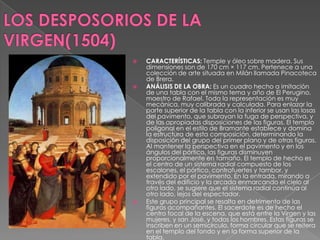 LOS DESPOSORIOS DE LA VIRGEN(1504)CARACTERÍSTICAS: Temple y óleo sobre madera. Sus dimensiones son de 170 cm × 117 cm. Pertenece a una colección de arte situada en Milán llamada Pinacoteca de Brera.ANÁLISIS DE LA OBRA: Es un cuadro hecho a imitación de una tabla con el mismo tema y año de El Perugino, maestro de Rafael. Toda la representación es muy mecánica, muy calibrada y calculada. Para enlazar la parte superior de la tabla con la inferior se usan las losas del pavimento, que subrayan la fuga de perspectiva, y de las apropiadas disposiciones de las figuras. El templo poligonal en el estilo de Bramante establece y domina la estructura de esta composición, determinando la disposición del grupo del primer plano y de otras figuras. Al mantener la perspectiva en el pavimento y en los ángulos del pórtico, las figuras disminuyen proporcionalmente en tamaño. El templo de hecho es el centro de un sistema radial compuesto de los escalones, el pórtico, contrafuertes y tambor, y extendido por el pavimento. En la entrada, mirando a través del edificio y la arcada enmarcando el cielo al otro lado, se sugiere que el sistema radial continúa al otro lado, lejos del espectador.Este grupo principal se resalta en detrimento de las figuras acompañantes. El sacerdote es de hecho el centro focal de la escena, que está entre la Virgen y las mujeres, y san José, y todos los hombres. Estas figuras se inscriben en un semicírculo, forma circular que se reitera en el templo del fondo y en la forma superior de la tabla.
