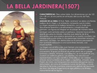 LA BELLA JARDINERA(1507)CARACTERÍSTICAS: Óleo sobre tabla. Sus dimensiones son de 122 cm × 80 cm. Se encuentra en el Museo del Louvre de Paris, Francia. ANÁLISIS DE LA OBRA: El título "Bella Jardinera" se debe a la florida belleza de la Virgen y al ambiente campestre que la rodea.La Virgen representa la belleza femenina, con su óvalo puro típicamente florentino y el refinamiento y simplicidad del peinado. Las figuras se integran en el paisaje de manera ideal.La Virgen está sentada sobre un peñasco, mirando hacia el niño, que le devuelve la mirada, mientras que delante de él se encuentra Juan que parece apoyarse en su bastón crucífero. Las miradas que cruzan entre sí y los personajes transmiten emoción silenciosa. Los halos, tan destacados en la pintura precedente han quedado reducidos a una suave línea dorada, casi imperceptible. La Virgen con el Niño y san Juan forman una composición dinámica y piramidal, esquema que aporta equilibrio y serenidad a la escena. El grupo se sitúa en el primer plano de un paisaje luminoso y abierto. Al fondo, a la derecha, se ve el perfil de una ciudad con edificios góticos. Las plantas y los arbustos son representados con rigor científico. Entre ellas se ven violetas, símbolo de la humildad de la Virgen, y aguileñas, símbolos de la Pasión de Cristo. Las transparencias azuladas del paisaje lejano (esfumado), así como el modelado suave de los niños, a través del efecto de luces y sombras (claroscuro) derivan de Leonardo da Vinci. De Miguel Ángel toma el vigor plástico y la firmeza monumental de las figuras.