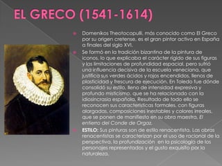 EL GRECO (1541-1614)DomenikosTheotocopulli, más conocido como El Greco por su origen cretense, es el gran pintor activo en España a finales del siglo XVI.Se formó en la tradición bizantina de la pintura de iconos, lo que explicaba el carácter rígido de sus figuras y las limitaciones de profundidad espacial, pero sufrió una influencia decisiva de la escuela veneciana, que justifica sus verdes ácidos y rojos encendidos, llenos de plasticidad y frescura de ejecución. En Toledo fue dónde consolidó su estilo, lleno de intensidad expresiva y profundo misticismo, que se ha relacionado con la idiosincrasia española. Resultado de todo ello se reconocen sus características formales, con figuras alargadas, composiciones inestables y colores irreales, que se ponen de manifiesto en su obra maestra, El entierro del Conde de Orgaz.ESTILO: Sus pinturas son de estilo renacentista. Las obras renacentistas se caracterizan por el uso de racional de la perspectiva, la profundización  en la psicología de los personajes representados y el gusto exquisito por la naturaleza.