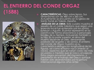 EL ENTIERRO DEL CONDE ORGAZ (1588)CARACTERÍSTICAS: Óleo sobre lienzo. Sus dimensiones son de 480 cm x 360 cm. Actualmente se encuentra en la Iglesia de Santo Tomé en Toledo, España. ANÁLISIS DE LA OBRA: Este cuadro muestra el sepelio de un noble toledano que según una leyenda local fue enterrado por los santos Esteban y Agustín. El pintor representó en la comitiva de forma anacrónica a personajes locales de su tiempo, incluyendo también a su hijo. En la parte superior, el alma del muerto asciende al cielo, densamente poblado de ángeles y de santos. El entierro del conde de Orgaz muestra ya su característica elongación longitudinal de las figuras, así como el horror vacui (miedo al vacío), aspectos que se harían cada vez más acusados a medida que el Greco envejecía. Estos rasgos provenían del manierismo, y persistieron en el trabajo del Greco aunque habían sido abandonados por la pintura internacional algunos años antes