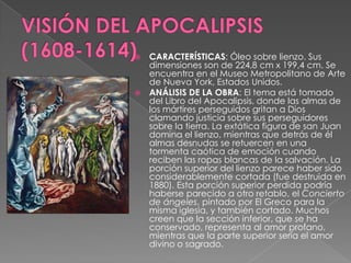 VISIÓN DEL APOCALIPSIS (1608-1614)CARACTERÍSTICAS: Óleo sobre lienzo. Sus dimensiones son de 224,8 cm x 199,4 cm. Se encuentra en el Museo Metropolitano de Arte de Nueva York, Estados Unidos. ANÁLISIS DE LA OBRA: El tema está tomado del Libro del Apocalipsis, donde las almas de los mártires perseguidos gritan a Dios clamando justicia sobre sus perseguidores sobre la tierra. La extática figura de san Juan domina el lienzo, mientras que detrás de él almas desnudas se retuercen en una tormenta caótica de emoción cuando reciben las ropas blancas de la salvación. La porción superior del lienzo parece haber sido considerablemente cortada (fue destruida en 1880). Esta porción superior perdida podría haberse parecido a otro retablo, el Concierto de ángeles, pintado por El Greco para la misma iglesia, y también cortado. Muchos creen que la sección inferior, que se ha conservado, representa al amor profano, mientras que la parte superior sería el amor divino o sagrado.