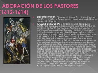   ADORACIÓN DE LOS PASTORES(1612-1614)CARASTERÍSTICAS: Óleo sobre lienzo. Sus dimensione son de 30 cm x 180 cm. Se encuentra en el Museo del Prado de Madrid, España. ANÁLISIS DE LA OBRA: El cuadro es una obra que el artista hizo para que colgase sobre su propia tumba en la iglesia de Santo Domingo el Antiguo, en Toledo. La composición está desarrollada en espiral, creando un movimiento de ascensión. La distorsión extrema de los cuerpos caracteriza la Adoración de los Pastores como toda la obra tardía de El Greco. Los colores brillantes, «disonantes», y las formas y poses extrañas crean una sensación de maravilla y éxtasis, al celebrar los pastores y los ángeles el milagro del niño recién nacido. El Niño Jesús aparece envuelto en brillantez y blancura, lo que es un recurso tomado de los iconos, y parece emitir una luz que juega en los rostros de los pastores descalzos que se han reunido para rendir homenaje al nacimiento milagroso. Una energía rítmica anima la pintura, expresada en los movimientos de las figuras, como si bailasen. Fuertes contrastes entre la luz y las zonas oscuras realzan el sentido del drama. El grupo de ángeles que sobrevuelan la escena puede que se parezcan a la parte que falta de la Visión del Apocalipsis o la Apertura del séptimo sello