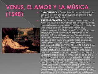 VENUS, EL AMOR Y LA MÚSICA (1548)CARACTERÍSTICAS: Óleo sobre  lienzo. Sus dimensiones son de 148 x 217 cm. Se encuentra en el Museo del Prado de Madrid, España.ANÁLISIS DE LA OBRA: Esta Venus recreándose con el Amor y la Música es muy similar a la Venus y la Música que también guarda el Museo del Prado, lo que hace pensar que este tipo de escenas fueron muy admiradas en el siglo XVI y después en el XVII, ya que la religiosidad de los monarcas españoles no les impedía disfrutar dichas escenas. Venus aparece recostada junto al organista, un muchacho que gira la cabeza para admirar a la bella diosa que juega con Cupido, su inseparable compañero. Por supuesto, la belleza de Venus nos resulta extraña a los espectadores que debemos comprender cómo el canon estético femenino del Renacimiento italiano, concretamente el veneciano, era diferente al actual. Se preferían las mujeres rellenitas, con poco pecho y piel clara, modelo que tanto repetirá después Rubens en sus lienzos. Al fondo se abre una ventana a un paisaje de atardecer con árboles, una fuente y varias figuras alegóricas a la relación entre el amor y la música. Así, los sentidos del oído y de la vista estarían perfectamente presentados. Tiziano, como la Escuela veneciana, será un enamorado de la luz y del color.