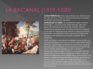 LA BACANAL (1519-1520)CARACTERÍSTICAS: Óleo sobre lienzo. Sus dimensiones son de 175 cm × 193 cm. Se encuentra en el Museo del Prado de Madrid, España. ANÁLISIS DE LA OBRA: Se representa aquí un tema mitológico, una bacanal, fiesta del dios del vino, Baco. Se enmarca en la isla de Andros. Tiziano dinamiza la escena con vivos movimientos y la línea ascendente diagonal que, desde la esquina inferior izquierda, va subiendo hasta alcanzar la figura del anciano que duerme en la parte superior de la derecha.Todo el cuadro desprende la alegría sensual del vino, incluyendo algún desnudo, como el del borde inferior derecho, figura que recuerda a una Venus y que es ejemplo de la cuidadosa composición por parte del autor. Podría estar representando a Ariadna, personaje relacionado con Baco. Los personajes se agitan por toda la parte inferior de la tela, unas se inclinan hablando, otras beben vino, otras bailan, con brazos y piernas formando líneas curvas. Se pasan el vino los unos a los otros. La mujer recostada que ocupa el primer plano del centro de la tela se dice que es Violante, de quien el pintor estaba enamorado por entonces.