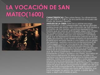 LA VOCACIÓN DE SAN MATEO(1600)CARACTERISTICAS: Óleo sobre lienzo. Sus dimensiones son de 3,38 m × 3,48 m. Se encuentra en el Museo del Prado de Madrid, España. ANÁLISIS DE LA OBRA: Este fue su primer encargo monumental, y a él corresponden dos de las grandes realizaciones del artista, esta Vocación de San Mateo y El martirio de San Mateo. La pintura representa la historia que se narra en el Evangelio según San Mateo. Se ha ejecutado en torno a dos planos paralelos: el superior, ocupado sólo por una ventana, y el inferior, en el que se representa el momento preciso en el que Cristo apuntando a san Mateo lo llama al apostolado. El santo está sentado frente a una tabla con un grupo de personas, vestidas como los contemporáneos de Caravaggio, como en una escena de taberna. Sin ninguna idealización, transmite la percepción del artista de la actualidad de la escena, su participación íntima en el acontecimiento representado, mientras que de forma totalmente antihistórica se ponen justamente a Cristo y al mismo san Pedro, envueltos en una túnica atemporal. En esta pintura, el brillo y la ventana con lienzo parece que sitúa la tabla puertas adentro. Cristo trae la luz verdadera a este espacio oscuro de los recaudadores de impuestos. Para acentuar la tensión dramática de la imagen y focalizar sobre el grupo de los protagonistas la atención del que mira, recurre al expediente de sumergir la escena en una penumbra cortada por rayos de luz blanca, que hace emerger los gestos, las manos, o parte de la ropa, y deja casi invisible el resto. 