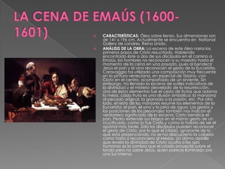 LA CENA DE EMAÚS (1600-1601)CARACTERÍSTICAS: Óleo sobre lienzo. Sus dimensiones son de 141 x 196 cm. Actualmente se encuentra en  NationalGallery de Londres, Reino Unido.ANÁLISIS DE LA OBRA: La escena de este óleo narra los primeros pasos de Cristo resucitado. Habiendo encontrado éste a dos de sus discípulos en el camino a Emaús, los hombres no reconocen a su maestro hasta el momento de la cena en una posada, pues al bendecir Jesús el pan y el vino reconocen el gesto de la Eucaristía. Caravaggio ha utilizado una composición muy frecuente en la pintura veneciana, en especial de Tiziano, con Cristo en el centro, acompañado de un sirviente. Sin embargo, ha llenado la escena de sutiles indicativos de la divinidad y el misterio desvelado de la resurrección. Uno de estos elementos fue el cesto de frutas que adorna la mesa, cada fruta es una alusión simbólica: la manzana al pecado original, la granada a la pasión, etc. Por otro lado, el resto de los manjares resume los elementos de la Eucaristía: el pan, el vino y la jarra de agua. Los gestos y las posiciones de los personajes también nos indican el verdadero significado de la escena: Cristo bendice el pan, Pedro extiende sus brazos en el mismo gesto de un crucificado, como lo fue Cristo y como lo habría de ser el apóstol más tarde. Sólo los discípulos pueden reconocer el gesto de Cristo, por lo que el criado, ignorante de lo que está presenciando, no se ha descubierto la cabeza como haría si reconociera al Mesías. Un último detalle que revela la divinidad de Cristo oculta a los ojos humanos es la sombra que el criado proyecta sobre el fondo pero no sobre Jesús, quien parece iluminado por una luz interna.