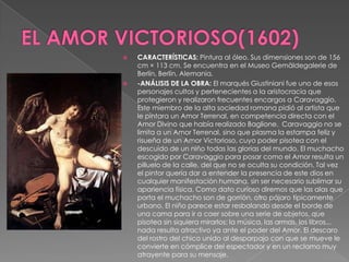 EL AMOR VICTORIOSO(1602)CARACTERÍSTICAS: Pintura al óleo. Sus dimensiones son de 156 cm × 113 cm. Se encuentra en el Museo Gemäldegalerie de Berlín, Berlín, Alemania. -ANÁLISIS DE LA OBRA: El marqués Giustiniani fue uno de esos personajes cultos y pertenecientes a la aristocracia que protegieron y realizaron frecuentes encargos a Caravaggio. Este miembro de la alta sociedad romana pidió al artista que le pintara un Amor Terrenal, en competencia directa con el Amor Divino que había realizado Baglione.  Caravaggio no se limita a un Amor Terrenal, sino que plasma la estampa feliz y risueña de un Amor Victorioso, cuyo poder pisotea con el descuido de un niño todas las glorias del mundo. El muchacho escogido por Caravaggio para posar como el Amor resulta un pilluelo de la calle, del que no se oculta su condición. Tal vez el pintor quería dar a entender la presencia de este dios en cualquier manifestación humana, sin ser necesario sublimar su apariencia física. Como dato curioso diremos que las alas que porta el muchacho son de gorrión, otro pájaro típicamente urbano. El niño parece estar resbalando desde el borde de una cama para ir a caer sobre una serie de objetos, que pisotea sin siquiera mirarlos: la música, las armas, los libros... nada resulta atractivo ya ante el poder del Amor. El descaro del rostro del chico unido al desparpajo con que se mueve le convierte en cómplice del espectador y en un reclamo muy atrayente para su mensaje.