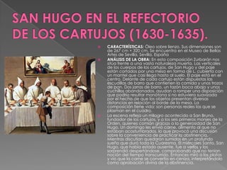 SAN HUGO EN EL REFECTORIO DE LOS CARTUJOS (1630-1635).CARACTERÍSTICAS: Óleo sobre lienzo. Sus dimensiones son de 267 cm × 320 cm. Se encuentra en el Museo de Bellas Artes de Sevilla, Sevilla, España ANÁLISIS DE LA OBRA: En esta composición Zurbarán nos sitúa frente a una vasta naturaleza muerta. Las verticales de los cuerpos de los cartujos, de San Hugo y del paje están cortados por una mesa en forma de L, cubierta con un mantel que casi llega hasta al suelo. El paje está en el centro. Delante de cada cartujo están dispuestas las escudillas de barro que contienen la comida y unos trozos de pan. Dos jarras de barro, un tazón boca abajo y unos cuchillos abandonados, ayudan a romper una disposición que podría resultar monótona si no estuviera suavizada por el hecho de que los objetos presentan diversas distancias en relación al borde de la mesa. La composición tiene vida: son personas reales las que se plasman en el cuadro.La escena refleja un milagro acontecido a San Bruno, fundador de los cartujos, y a los seis primeros monjes de la Orden, quienes comían gracias a la generosidad de San Hugo. Un domingo les envió carne, alimento al que no estaban acostumbrados, lo que provocó una discusión sobre la conveniencia de practicar la abstinencia. Mientras discutían quedaron sumidos en un profundo sueño que duró toda la Cuaresma. El miércoles Santo, San Hugo, que había estado ausente, fue a verlos y los sorprendió despertándose, comprobando que no tenían noción del tiempo transcurrido. Entonces miró a los platos y vio que la carne se convertía en ceniza, interpretándolo como aprobación divina de la abstinencia. 