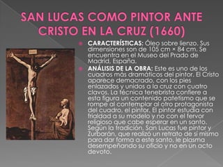 SAN LUCAS COMO PINTOR ANTE CRISTO EN LA CRUZ (1660)CARACTERÍSTICAS: Óleo sobre lienzo. Sus dimensiones son de 105 cm × 84 cm. Se encuentra en el Museo del Prado de Madrid, España. ANÁLISIS DE LA OBRA: Este es uno de los cuadros más dramáticos del pintor. El Cristo aparece demacrado, con los pies enlazados y unidos a la cruz con cuatro clavos. La técnica tenebrista confiere a esta figura un contenido patetismo que se rompe al contemplar al otro protagonista del cuadro, el pintor. El pintor estudia con frialdad a su modelo y no con el fervor religioso que cabe esperar en un santo. Según la tradición, San Lucas fue pintor y Zurbarán, que realizó un retrato de sí mismo para dar forma a este santo, le plasma desempeñando su oficio y no en un acto devoto.