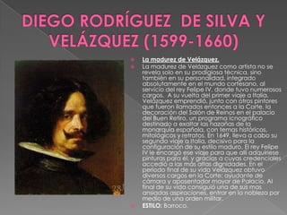 DIEGO RODRÍGUEZ  DE SILVA Y VELÁZQUEZ (1599-1660)La madurez de Velázquez.La madurez de Velázquez como artista no se revela solo en su prodigiosa técnica, sino también en su personalidad, integrado absolutamente en el mundo cortesano, al servicio del rey Felipe IV, donde tuvo numerosos cargos. A su vuelta del primer viaje a Italia, Velázquez emprendió, junto con otros pintores que fueron llamados entonces a la Corte, la decoración del Salón de Reinos en el palacio del Buen Retiro, un programa icnográfico destinado a exaltar las hazañas de la monarquía española, con temas históricos, mitológicos y retratos.En 1649, lleva a cabo su segundo viaje a Italia, decisivo para la configuración de su estilo maduro. El rey Felipe IV le encargó ese viaje para que allí adquiriese pinturas para él, y gracias a cuyas credenciales accedió a las más altas dignidades.En el período final de su vida Velázquez obtuvo diversos cargos en la Corte: ayudante de cámara y aposentador mayor de Palacio. Al final de su vida consiguió una de sus mas ansiadas aspiraciones, entrar en la nobleza por medio de una orden militar. ESTILO: Barroco.
