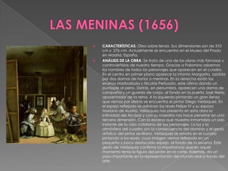 LAS MENINAS (1656)CARACTERÍSTICAS: Óleo sobre lienzo. Sus dimensiones son de 310 cm x  276 cm. Actualmente se encuentra en el Museo del Prado en Madrid, España.ANÁLISIS DE LA OBRA: Se trata de una de las obras más famosas y controvertidas de nuestro tiempo. Gracias a Palomino sabemos los nombres de todos los personajes que aparecen en el cuadro. En el centro en primer plano aparece la infanta Margarita, asistida por dos damas de honor o meninas. En la derecha están los enanos Maribarbola y Nicolás Pertusato, este último dando un puntapié al perro. Detrás, en penumbra, aparecen una dama de compañía y un guarda de corps, al fondo en la puerta José Nieto, aposentador de la reina. A la izquierda pintando un gran lienzo que vemos por detrás se encuentra el pintor Diego Velázquez. En el espejo reflejado se adivinan los reyes Felipe IV y su esposa Mariana de Austria. Velázquez nos presenta en esta obra la intimidad del Alcázar y con su maestría nos hace penetrar en una tercera dimensión. Con la escena que muestra inmortaliza un solo instante de la vida cotidiana de sus personajes. La luz y la atmósfera del cuadro son la consecuencia del dominio y el genio artístico del pintor sevillano. Velázquez se retrata en el cuadro pintando a los reyes, cuya imagen vemos reflejada en un pequeño y poco destacado espejo, al fondo de la escena. Este gesto de Velázquez confirma la importancia que en aquel momento tenía la figura del pintor en la corte. Además, da un paso importante en la representación del mundo real a través del arte.