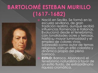 BARTOLOMÉ ESTEBAN MURILLO (1617-1682)Nació en Sevilla. Se formó en la escuela sevillana, de gran tradición realista, aunque recibió influencias flamencas e italianas. Evolucionó desde el tenebrismo, con tonalidades ocres y terrosas, hasta su mayor luminosidad y el empleo de colores vivos. Sobresalió como autor de temas religiosos, con un etilo colorista y dinámico propio del pleno barroco.ESTILO: Barroco. Abandonó el tenebrismo naturalista a favor de un estilo fluido, de extraordinaria riqueza cromática.