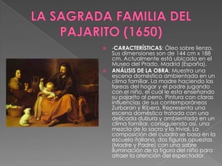 LA SAGRADA FAMILIA DEL PAJARITO (1650)-CARACTERÍSTICAS: Óleo sobre lienzo. Sus dimensiones son de 144 cm x 188 cm. Actualmente está ubicado en el Museo del Prado, Madrid (España).ANÁLISIS DE LA OBRA: Muestra una escena doméstica ambientada en un clima familiar. La madre haciendo las tareas del hogar y el padre jugando con el niño, el cual le esta enseñando su pajarito al perro. Pintura con claras influencias de sus contemporáneos Zurbaran y Ribera. Representa una escena doméstica tratada con una delicada dulzura y ambientada en un clima familiar, consiguiendo así, una mezcla de lo sacro y lo trivial. La composición del cuadro se basa en la escuela italiana, dos figuras opuestas (Madre y Padre) con una sobre iluminación de la figura del niño para atraer la atención del espectador.