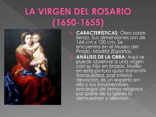 LA VIRGEN DEL ROSARIO  (1650-1655)CARACTERÍSTICAS: Óleo sobre lienzo. Sus dimensiones son de 164 cm x 120 cm. Se encuentra en el Museo del Prado, Madrid (España).ANÁLISIS DE LA OBRA: Aquí se puede observar a una virgen con su hijo en brazos. Murillo en esta pintura quiso transmitir tranquilidad, paz interior, devoción, es un experto en ello y sus innumerables encargos de temas religiosos por parte de la Iglesia lo demuestran y alientan. 