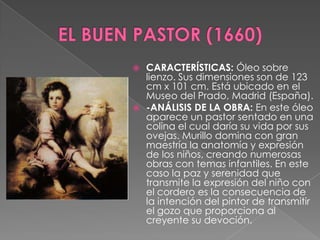 EL BUEN PASTOR (1660)CARACTERÍSTICAS: Óleo sobre lienzo. Sus dimensiones son de 123 cm x 101 cm. Está ubicado en el Museo del Prado, Madrid (España).-ANÁLISIS DE LA OBRA: En este óleo aparece un pastor sentado en una colina el cual daría su vida por sus ovejas. Murillo domina con gran maestría la anatomía y expresión de los niños, creando numerosas obras con temas infantiles. En este caso la paz y serenidad que transmite la expresión del niño con el cordero es la consecuencia de la intención del pintor de transmitir el gozo que proporciona al creyente su devoción. 