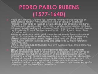 PEDRO PABLO RUBENS      (1577-1640)Nació en Alemania. Diplomático, pintor de retratos y obras religiosas en estilo barroco italiano. Primeramente estudió en la región de Flandes (Bélgica) y más tarde se trasladó a Italia, donde pasó alrededor de 8 años pintando para iglesias, nobles genoveses y familias acaudaladas. También estuvo en Inglaterra donde fue representante diplomático y ejecutó obras a pedido del rey Carlos I. Finalmente en España pintó algunas de sus obras más refinadas. Rubens es sin duda el artista gráfico más importante de Europa durante el siglo 17. En sus comienzos emulaba a Tintoretto. Los trabajos, a fines de su carrera, comprueban el control magistral que tenía del pincel para reproducir el brillo en sus óleos, estilo que adoptó de su mayor referente Tiziano Vecellio.Entre los alumnos más destacados que tuvo Rubens está el artista flamenco Anthony van Dyck. ESTILO: Barroco. En su pintura convergen tres aspectos típicos del arte italiano alrededor de 1600. En primer lugar, las obsesiones compositivas de los clasicistas, que Rubens convierte en un procedimiento para imprimir dinamismo y tensión en los temas, gracias a las líneas cuervas y diagonales. En segundo lugar, la riqueza colorista de los venecianos, que se hace más opulenta y fastuosa. Y, en tercer lugar, los recursos de la iluminación dramática de los caravaggistas, con los que intenta crear una escenografía adecuada que suscite efectos dramáticos.