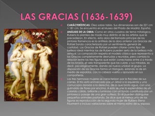 LAS GRACIAS (1636-1639)CARÁCTERÍSTICAS: Óleo sobre tabla. Sus dimensiones son de 221 cm × 181 cm. Se encuentra en el Museo del Prado de Madrid, España. ANÁLISIS DE LA OBRA: Como en otros cuadros de tema mitológico, Rubens lo plantea de modo muy distinto al de los artistas que le precedieron. En efecto, esta obra del llamado príncipe de los pintores flamencos es la antítesis de la obra anterior Las Gracias de Rafael Sanzio caracterizada por un sentimiento general de castidad. Las Gracias de Rafael pueden citarse como tipo de belleza ideal mientras las de Rubens pueden serlo de la belleza más sensual. La composición respeta el modelo clásico que representa a las Gracias completamente desnudas y reunidas, pero cambia la relación entre las tres figuras que están conectadas entre sí a través de los brazos, el velo transparente que las cubre, y sus miradas, es decir, psicológicamente, dando así nueva unidad al grupo. La disposición de las Gracias forma un triangulo, estando la de en medio de espaldas, con la cabeza vuelta y apoyada en sus compañeras.Las tres hermosas mujeres se caracterizan por la flacidez de sus carnes. El trío está enmarcado por un árbol a la izquierda y una cornucopia dorada a la derecha, de la que brota agua, con una guirnalda de flores por encima. A esto se une la esplendidez de un colorido cálido, brillante y luminoso con un fondo constituido por un pintoresco paisaje de una gran sutileza. En él pueden distinguirse pequeños animales pastando. Se dice que al menos una de las figuras es reproducción de la segunda mujer de Rubens Elena Fourment o incluso variaciones sobre el mismo rostro de su esposa.