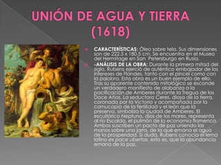 UNIÓN DE AGUA Y TIERRA (1618)CARACTERÍSTICAS: Óleo sobre tela. Sus dimensiones son de 222.5 x 180.5 cm. Se encuentra en el Museo del Hermitage en San  Petersburgo en Rusia.-ANÁLISIS DE LA OBRA: Durante la primera mitad del siglo, Rubens ejerció de auténtico embajador de los intereses de Flandes, tanto con el pincel como con la palabra. Esta obra es un buen ejemplo de ello. Tras su aparente contenido mitológico se esconde un verdadero manifiesto de alabanza a la pacificación de Amberes durante la Tregua de los Doce Años. La seductora Ceres, diosa de la tierra, coronada por la Victoria y acompañada por la cornucopia de la fertilidad y el león que la preserva, simboliza la ciudad de Amberes. El escultórico Neptuno, dios de los mares, representa al río Escalda, el pulmón de la economía flamenca. Ambos suscriben un pacto de paz uniendo las manos sobre una jarra, de la que emana el agua de la prosperidad. Si duda, Rubens conocía el lema latino ex pace ubertas, esto es, que la abundancia emana de la paz.
