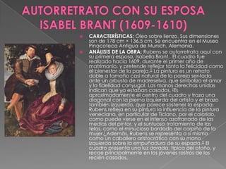 AUTORRETRATO CON SU ESPOSA ISABEL BRANT (1609-1610)CARACTERÍSTICAS: Óleo sobre lienzo. Sus dimensiones son de 178 cm × 136,5 cm. Se encuentra en el Museo Pinacoteca Antigua de Munich, Alemania.ANÁLISIS DE LA OBRA: Rubens se autorretrata aquí con su primera esposa, IsabellaBrant.  El cuadro fue realizado hacia 1609, durante el primer año de matrimonio, y pretende reflejar tanto la felicidad como el bienestar de la pareja.[] La pintura es un retrato doble a tamaño casi natural de la pareja sentada ante un arbusto de madreselva, que simboliza el amor y la fidelidad conyugal. Las manos derechas unidas indican que ya estaban casados. [Es aproximadamente el centro del cuadro y traza una diagonal con la pierna izquierda del artista y el brazo también izquierdo, que parece sostener la espada.Rubens refleja en su pintura la influencia de la pintura veneciana, en particular de Ticiano, por el colorido, como puede verse en el intenso azafranado de las medias del pintor, y el suntuoso tratamiento de las telas, como el minucioso bordado del corpiño de la mujer.[Además, Rubens se representa a sí mismo como un caballero aristocrático con su mano izquierda sobre la empuñadura de su espada.[] El cuadro presenta una luz dorada, típica del otoño, y recae principalmente en los jóvenes rostros de los recién casados. 