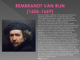 REMBRANDT VAN RIJN      (1606-1669)Nació en Leiden, Holanda. Pintor barroco de retratos y dibujante superdotado. En un principio siguió a el Caravaggio que era gran maestro de la técnica del claroscuro, a Rubens por su brillo y colorido vigoroso y a Tiziano por la forma libre de utilizar el pincel.Ya a los 25, Rembrandt aplica en sus obras un estilo personal revolucionario que se aleja de la forma suave de pintar de los maestros holandeses contemporáneos y se sumerge en la técnica de los maestros italianos. Su pincelada gruesa, a veces sobrecargada de pintura, agrega a sus obras una textura inédita hasta ese momento.  En vez de reflejar con exactitud las escenas, Rembrandt se inclina por retratar sugestivamente lo que ven sus ojos. Por otra parte, sin haber conocido Italia, aplica el estilo de pintar de los venecianos, que muestra un entorno obscuro para terminar con máximo fulgor en la imagen. En esa época los colores apropiados para una pintura eran limitados por los estándares académicos, sin embargo Rembrandt innovó con nuevos extremos de colorido y a la vez logró un equilibrio exuberante entre esos extremos. Su técnica de aplicación de capas, desde el fondo hacia adelante, con una transición imperceptible de colores y tonos (esfumado), lo sitúan entre los capaces de dar transparencia con la calidad que lo hacen Leonardo y Miguel Ángel. ESTILO: Barroco