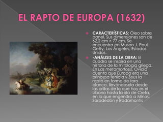 EL RAPTO DE EUROPA (1632)CARACTERÍSTICAS: Óleo sobre panel. Sus dimensiones son de 62,2 cm × 77 cm. Se encuentra en Museo J. Paul Getty, Los Ángeles, Estados Unidos. -ANÁLISIS DE LA OBRA: El cuadro se inspira en una historia de la mitología griega. En Las metamorfosis, Ovidio cuenta que Europa era una princesa fenicia y Zeus la raptó en forma de toro blanco, llevándosela desde las orillas de lo que hoy es el Líbano hasta la isla de Creta, en la que engendró a Minos, Sarpdedón y Radamantis