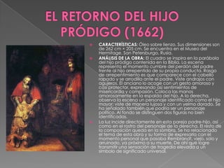 EL RETORNO DEL HIJO PRÓDIGO (1662)CARACTERÍSTICAS: Óleo sobre lienzo. Sus dimensiones son de 262 cm × 205 cm. Se encuentra en el Museo del Hermitage, San Petersburgo, Rusia.ANÁLISIS DE LA OBRA: El cuadro se inspira en la parábola del hijo pródigo contenida en la Biblia. La escena representa el momento cumbre del perdón del padre frente al hijo arrepentido de su propia conducta. Rasgo de arrepentimiento es que comparece con el cabello rapado y se arrodilla ante el padre. Viste andrajos con agujeros. El anciano lo acoge con un gesto amoroso y casi protector, expresando así sentimientos de misericordia y compasión. Coloca las manos amorosamente en la espalda del hijo. A la derecha, observa la escena un personaje identificado como el hijo mayor; viste de manera lujosa y con un yelmo dorado. Se ha señalado también que podría ser un personaje político. Al fondo se distinguen dos figuras no bien identificadas.La luz incide directamente en esta pareja padre-hijo, así como en el rostro del personaje de la derecha. El resto de la composición queda en la sombra. Se ha relacionado el tema de esta obra y su forma de expresarla con el momento personal que pasaba Rembrandt, viejo, solo y arruinado, ya próximo a su muerte. De ahí que logre transmitir una sensación de tragedia elevada a un símbolo de significado universal.
