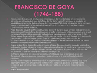 FRANCISCO DE GOYA	 (1746-188)Francisco de Goya nació en el pueblecito aragonés de Fuendetodos, en cuyo entorno aprendió las primeras destrezas del oficio, dentro de la tradición barroca, se fundaba en Madrid la Academia de  Bellas Artes de San Fernando (1752). Esta, a imitación de la francesa, aspiraba a controlar la actividad artística en el ámbito cortesano, a base de modelos clasicistas franceses e italianos.Poco después, ocupaba el trono el ilustrado Carlos III, durante cuyo reinado trabajaron en la decoración del Palacio Real dos pintores de singular importancia e ideas opuestas: uno era el veneciano Tiépolo, último esplendor del colorismo tardobarroco, y otro el bohemio Antón Rafael Mengs, firme defensor del ideal purificado que remite a la Antigüedad. Uno de las más aventajados discípulos de Mengs era Francisco de Bayeu, entre cuyas principales ocupaciones estaba la de proporcionar cartones para la Real Fábrica de Tapices de Santa Bárbara, con objeto de decorar los Reales Sitios.En ese ambiente se desarrollaron los primeros años de Goya en Madrid, cuando, tras realizar un importante viaje a Italia, se acerca a la corte con el deseo de triunfar y se casa con Josefa Bayeu en 1773. Realiza los cartones para tapices, que revelan el interés de la aristocracia hacia temas populares, que Goya sabe tratar con gracia.En Madrid accede a las colecciones reales, a Velázquez, que el consideró, junto con Rembrandt y la naturaleza, su verdadero maestro frente a la estereotipada tradición clasicista.En 1792, sufre una grave enfermedad que le deja una secuela física, la sordera, que se ve acompañada de una crisis persona en la que nace el genio goyesco, el crítico con la sociedad, que sabe inspirarse en ella para hacer visibles las profundas turbaciones del espíritu. ESTILO: Romanticismo. 