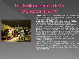 Los fusilamientos de la Moncloa  (1814)CARACTERÍSTICAS: Óleo sobre tela. Sus dimensiones son de 266 × 345 cm. Se encuentra en el Museo del Prado de Madrid, España.ANÁLISIS DE LA OBRA: El tres de mayo de 1808 en Madrid es un cuadro del pintor de aragonés Francisco de Goya completado en 1814 que se conserva en el Museo del Prado. La intención de Goya al elaborarlo era plasmar la lucha del pueblo español contra la dominación francesa en el marco del Levantamiento del dos de mayo, al inicio de la Guerra de la Independencia Española. Su técnica y cromatismos propios del Goya maduro. Goya sugirió el encargo de estos cuadros de gran formato a la regencia liberal de Luis María de Borbón y Vallabriga.La pintura es oscura, muestra imágenes fuertes y crea el arquetipo del horror en la pintura española.El tres de mayo de 1808 ha inspirado numerosos cuadros, como El fusilamiento de Maximiliano, de ÉdouardManet.
