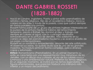 DANTE GABRIEL ROSSETI   (1828-1882)Nació en Londres, Inglaterra. Poeta y pintor estilo prerrafaelista de retratos y temas religiosos. Hijo de un académico italiano, inicia su carrera en las artes a través de la poesía, cosa que cultivó siempre en forma paralela a la pintura.Rossetti forma parte de un grupo de pintores ingleses interesados en la pureza de la pintura medieval italiana del renacimiento temprano, previa a Rafael. No dominó el óleo y trabajo casi siempre en colores al agua, con lo cual logró resultados extraordinarios en la pintura de detalles. Más adelante en su carrera se aleja del prerrafaelismo moderno y se acerca al estilo de sus pares contemporáneos.Rossetti es un romántico empedernido, amante del arte sofisticado. Al observar sus obras, no queda duda que es uno de los grandes maestros. Ya maduro pinta en forma compleja, aplica diversas capas y esfumado.ESTILO: Romanticismo (Prerrafaelista). En un primer momento su estilo se caracteriza por una representación muy minuciosa de los detalles, con un dibujo muy cuidado, el uso de los colores vivos y luminosos y una ambientación natural. Preferían los temas religiosos. En un segundo momento, se inclinó por los temas legendarios, las figuras ensimismadas, que parecían traducir una intensiva vida interior, y un mayor decorativismo.