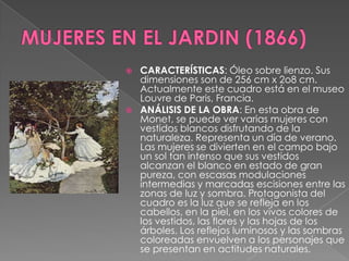MUJERES EN EL JARDIN (1866)CARACTERÍSTICAS: Óleo sobre lienzo. Sus dimensiones son de 256 cm x 2o8 cm. Actualmente este cuadro está en el museo Louvre de Paris, Francia.ANÁLISIS DE LA OBRA: En esta obra de Monet, se puede ver varias mujeres con vestidos blancos disfrutando de la naturaleza. Representa un día de verano. Las mujeres se divierten en el campo bajo un sol tan intenso que sus vestidos alcanzan el blanco en estado de gran pureza, con escasas modulaciones intermedias y marcadas escisiones entre las zonas de luz y sombra. Protagonista del cuadro es la luz que se refleja en los cabellos, en la piel, en los vivos colores de los vestidos, las flores y las hojas de los árboles. Los reflejos luminosos y las sombras coloreadas envuelven a los personajes que se presentan en actitudes naturales.