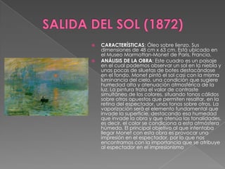 SALIDA DEL SOL (1872)CARACTERÍSTICAS: Óleo sobre lienzo. Sus dimensiones de 48 cm x 63 cm. Está ubicado en el Museo Marmottan-Monet de Paris, Francia. ANÁLISIS DE LA OBRA: Este cuadro es un paisaje en el cual podemos observar un sol en la niebla y unas pocas de siluetas de botes destacándose en el fondo. Monet pintó el sol casi con la misma luminancia del cielo, una condición que sugiere humedad alta y atenuación atmosférica de la luz. La pintura trata el valor de contraste simultáneo de los colores, situando tonos cálidos sobre otros opuestos que permiten resaltar, en la retina del espectador, unos tonos sobre otros. La vaporización será el elemento fundamental que invade la superficie, destacando esa humedad que invade la obra y que atenúa las tonalidades, es decir, el color se condiciona a esta atmósfera húmeda. El principal objetivo al que intentaba llegar Monet con esta obra es provocar una impresión en el espectador, por lo que nos encontramos con la importancia que se atribuye al espectador en el impresionismo