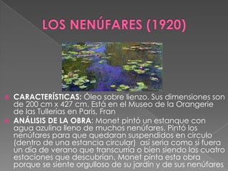 LOS NENÚFARES (1920)CARACTERÍSTICAS: Óleo sobre lienzo. Sus dimensiones son de 200 cm x 427 cm. Está en el Museo de la Orangerie de las Tullerías en Paris, FranANÁLISIS DE LA OBRA: Monet pintó un estanque con agua azulina lleno de muchos nenúfares. Pintó los nenúfares para que quedaran suspendidos en circulo (dentro de una estancia circular)  así seria como si fuera un día de verano que transcurría o bien siendo las cuatro estaciones que descubrían. Monet pinta esta obra porque se siente orgulloso de su jardín y de sus nenúfares