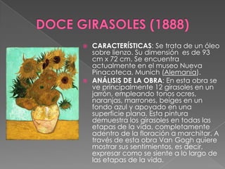 DOCE GIRASOLES (1888)CARACTERÍSTICAS: Se trata de un óleo sobre lienzo. Su dimensión  es de 93 cm x 72 cm. Se encuentra actualmente en el museo Nueva Pinacoteca, Munich (Alemania).ANÁLISISDE LA OBRA: En esta obra se ve principalmente 12 girasoles en un jarrón, empleando tonos ocres, naranjas, marrones, beiges en un fondo azul y apoyado en una superficie plana. Esta pintura demuestra los girasoles en todas las etapas de la vida, completamente adentro de la floración a marchitar. A través de esta obra Van Gogh quiere mostrar sus sentimientos, es decir, expresar como se siente a lo largo de las etapas de la vida.