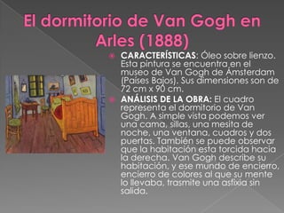 El dormitorio de Van Gogh en Arles (1888)CARACTERÍSTICAS: Óleo sobre lienzo. Esta pintura se encuentra en el museo de Van Gogh de Ámsterdam (Países Bajos). Sus dimensiones son de 72 cm x 90 cm. ANÁLISIS DE LA OBRA: El cuadro representa el dormitorio de Van Gogh. A simple vista podemos ver una cama, sillas, una mesita de noche, una ventana, cuadros y dos puertas. También se puede observar que la habitación esta torcida hacia la derecha. Van Gogh describe su habitación, y ese mundo de encierro, encierro de colores al que su mente lo llevaba, trasmite una asfixia sin salida.