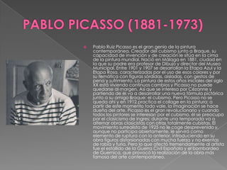 PABLO PICASSO (1881-1973)Pablo Ruiz Picasso es el gran genio de la pintura contemporánea. Creador del cubismo junto a Braque, su capacidad de invención y de creación le sitúa en la cima de la pintura mundial. Nació en Málaga en 1881, ciudad en la que su padre era profesor de Dibujo y director del Museo Municipal. Entre 1901 y 1907 se desarrollan la Etapa Azul y la Etapa Rosa, caracterizadas por el uso de esos colores y por su temática con figuras sórdidas, aisladas, con gestos de pena y sufrimiento. La pintura de estos años iniciales del siglo XX está viviendo continuos cambios y Picasso no puede quedarse al margen. Así que se interesa por Cézanne y partiendo de él va a desarrollar una nueva fórmula pictórica junto a su amigo Braque: el cubismo. Pero Picasso no se queda ahí y en 1912 practica el collage en la pintura; a partir de este momento todo vale, la imaginación se hace dueña del arte. Picasso es el gran revolucionario y cuando todos los pintores se interesan por el cubismo, él se preocupa por el clasicismo de Ingres; durante una temporada va a alternar obras clasicistas con otras totalmente cubistas. El movimiento surrealista de 1925 no le coge desprevenido y, aunque no participa abiertamente, le servirá como elemento de ruptura con lo anterior, introduciendo en su obra figuras distorsionadas con mucha fuerza y no exentas de rabia y furia. Pero lo que afectó tremendamente al artista fue el estallido de la Guerra Civil Española y el bombardeo de Guernica, que provocó la realización de la obra más famosa del arte contemporáneo.