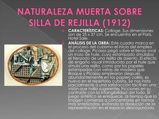 NATURALEZA MUERTA SOBRE SILLA DE REJILLA (1912)CARACTERÍSTICAS: Collage. Sus dimensiones son de 25 x 37 cm. Se encuentra en el Paris, Hotel Sale. ANÁLISIS DE LA OBRA: Este cuadro marca en el proceso del cubismo el inicio del empleo del collage. Picasso pegó sobre el lienzo oval un trozo de hule, cuyo estampado simulaba el trenzado de una rejilla de asiento. El efecto de engaño visual introducido por el hule que simula una rejilla, como por los papeles estampados con vetas de madera que Braque y Picasso emplearon después abundantemente en los papierscollés, es nuevo en el repertorio cubista. Se nos insta parcialmente a una satisfacción táctil en una visión que halla sugerentes fricciones en su contraste con la intangibilidad del todo. El juego sintético se enriquece, al tiempo que la imagen comienza a concentrarse en formas más sintetizadas, evitando la disolución de la representación en el espacio descoyuntado.