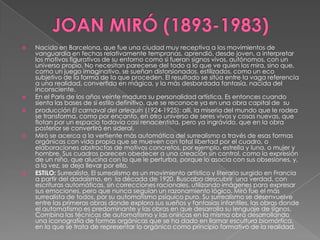 JOAN MIRÓ (1893-1983)Nacido en Barcelona, que fue una ciudad muy receptiva a los movimientos de vanguardia en fechas relativamente tempranas, aprendió, desde joven, a interpretar los motivos figurativos de su entorno como si fueran signos vivos, autónomos, con un universo propio. No necesitan parecerse del todo a lo que ve quien los mira, sino que, como un juego imaginativo, se sueñan distorsionados, estilizados, como un eco subjetivo de la forma de la que proceden. El resultado se sitúa entre la vaga referencia a una realidad, convertida en mágica, y la más desbordada fantasía, nacida del inconsciente.En el Paris de los años veinte madura su personalidad artística. Es entonces cuando sienta las bases de si estilo definitivo, que se reconoce ya en una obra capital de  su producción El carnaval del arlequín (1924-1925): allí, la miseria del mundo que le rodea se transforma, como por encanto, en otro universo de seres vivos y cosas nuevas, que flotan por un espacio todavía casi renacentista, pero ya ingrávido, que en la obra posterior se convertirá en sideral.Miró se acerca a la vertiente más automática del surrealismo a través de esas formas orgánicas con vida propia que se mueven con total libertad por el cuadro, o elaboraciones abstractas de motivos concretos, por ejemplo, estrella y luna, o mujer y hombre. Sus cuadros parecen obedecer a una creación sin control, como la expresión de un niño, que alucina con lo que le perturba, porque lo asocia con sus obsesiones, y, a la vez, se deja llevar por ello. ESTILO: Surrealista. El surrealismo es un movimiento artístico y literario surgido en Francia a partir del dadaísmo, en  la década de 1920. Buscaba descubrir  una verdad, con escrituras automáticas, sin correcciones racionales, utilizando imágenes para expresar sus emociones, pero que nunca seguían un razonamiento lógico. Miró fue el más surrealista de todos, por su automatismo psíquico puro. Su surrealismo se desenvuelve entre las primeras obras donde explora sus sueños y fantasías infantiles, las obras donde el automatismo es predominante y las obras en que desarrolla su lenguaje de signos. Combina las técnicas de automatismo y las oníricas en la misma obra desarrollando una iconografía de formas orgánicas que se ha dado en llamar escultura biomórfica, en la que se trata de representar lo orgánico como principio formativo de la realidad.