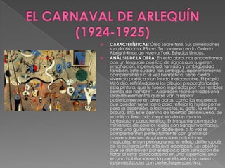 EL CARNAVAL DE ARLEQUÍN (1924-1925)CARACTERÍSTICAS: Óleo sobre tela. Sus dimensiones son de 66 cm x 93 cm. Se conserva en la Galería Abright-Knox de Nueva York, Estados Unidos. ANÁLISIS DE LA OBRA: En esta obra, nos encontramos con un lenguaje poético de signos que sugieren ensoñación, ingenuidad, fantasía y ambigüedad también. Este cuadro tan ambiguo, aparentemente comprensible y a la vez hermético, tiene cierta vivencia poética y un fondo inalcanzable. El propio Miró dijo, refiriéndose a los dibujos preparatorios de esta pintura, que le fueron inspirados por “los terribles delirios del hambre”.  Aparecen representados una serie de elementos que se van a repetir posteriormente en otras obras, como las escaleras que pueden servir tanto para reflejar la huída como para la ascensión, o los insectos, su gato, la esfera oscura, etc. Este camino de libertad del ensueño, de lo onírico, lleva a la creación de un mundo fantasioso y característico. Entre sus signos mezcla miniaturas de objetos reales con signos inventados, como una guitarra o un dado que, a la vez se complementan perfectamente con grafismos convencionales. Aquí vemos en notaciones musicales, en un pentagrama, el reflejo del lenguaje de la guitarra junto a la que aparecen. Los objetos que se distribuyen por el espacio dan sensación de flotar al estar colocados no en una superficie, sino en una habitación en la que el suelo y la pared están realizados con perfecta perspectiva.