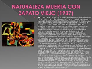 NATURALEZA MUERTA CON ZAPATO VIEJO (1937)ANÁLISIS DE LA OBRA: Un cuadro que reproduce la sensación de angustia, de dolor, de pánico que en España se estaba viviendo. Esa sensación brutal se intensifica por el empleo de una luz nocturna, irreal, agobiante, represora. Miro lleva a cabo una división de las superficies en negros, verdes, amarillos y rojos, que parecen manchas fantasmagóricas.  Los objetos elegidos son muy sencillos y simples, y están tratados con esa sencillez y simpleza que caracteriza al pintor, pero adquieren un carácter simbólico, por ello distorsiona el zapato que se hace enorme y el tenedor descomunal, tenedor que pincha de forma salvaje una patata, convirtiéndole así en un aparato de torturar en lugar de utensilio para comer, recordemos que el bando republicano durante la Guerra Civil era el que disponía de peor armamento, también alude al tipo de lucha fratricida que supuso la guerra, pues en ocasiones se cometían matanzas y asesinatos con meros aparatos de labranza o de cocina, la patata así pasaría a ser el pueblo, patata que aparece en la parte superior derecha cortada, en este caso mutilada, aludiendo a toda la muerte que se estaba produciendo, muerte y mutilamientos de personas jóvenes, viejas, niños, como en cualquier guerra moderna. El zapato que parece enterrado en la tierra, parece también un elemento represor al tener la puntera como levantada hacia arriba: represores y reprimidos morían durante esos días, la muerte no respetaba a nadie. La botella parece vigilar la escena, de ella parecen salir duendes, figuras irreales que contemplan con una carcajada la brutalidad innecesaria en la que una nación ha caído.  Miró no volverá a emplear esa violencia y agresividad de colores