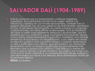 SALVADOR DALÌ (1904-1989)Dalí es conocido por sus impactantes y oníricas imágenes surrealistas. Sus habilidades pictóricas se suelen atribuir a la influencia y admiración por el arte renacentista. También fue un experto dibujante. Los recursos plásticos de Dalí también abordaron el cine, la escultura y la fotografía, lo cual le condujo a numerosas colaboraciones con otros artistas audiovisuales. Tuvo la habilidad de forjar un estilo marcadamente personal y reconocible, que en realidad era muy ecléctico y que «vampirizó» innovaciones ajenas. Como artista extremadamente imaginativo, manifestó una notable tendencia al narcisismo y la megalomanía, cuyo objeto era atraer la atención pública. Esta conducta irritaba a quienes apreciaban su arte y justificaba a sus críticos, que rechazaban sus conductas excéntricas como un reclamo publicitario ocasionalmente más llamativo que su producción artística.[] Dalí atribuía su «amor por todo lo que es dorado y resulta excesivo, [su] pasión por el lujo y su amor por la moda oriental» a un autoproclamado «linaje arábigo»,[] que remontaba sus raíces a los tiempos de la dominación árabe de la península ibérica.	ESTILO: Surrealista.